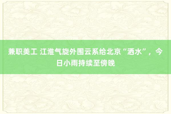 兼职美工 江淮气旋外围云系给北京“洒水”，今日小雨持续至傍晚