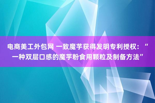 电商美工外包网 一致魔芋获得发明专利授权：“一种双层口感的魔芋粉食用颗粒及制备方法”