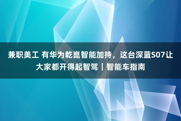 兼职美工 有华为乾崑智能加持，这台深蓝S07让大家都开得起智驾｜智能车指南