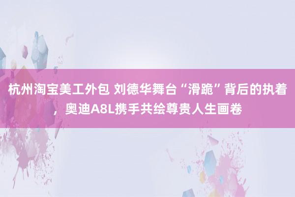 杭州淘宝美工外包 刘德华舞台“滑跪”背后的执着，奥迪A8L携手共绘尊贵人生画卷