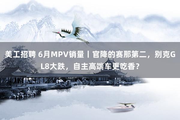 美工招聘 6月MPV销量丨官降的赛那第二，别克GL8大跌，自主高端车更吃香？