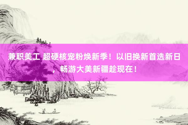 兼职美工 超硬核宠粉焕新季！以旧换新首选新日，畅游大美新疆趁现在！