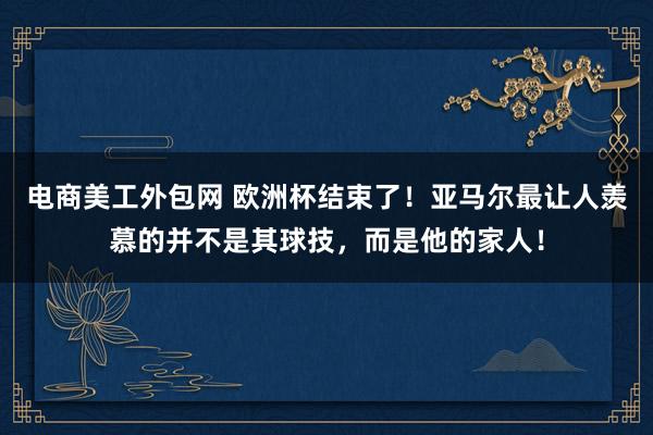 电商美工外包网 欧洲杯结束了！亚马尔最让人羡慕的并不是其球技，而是他的家人！