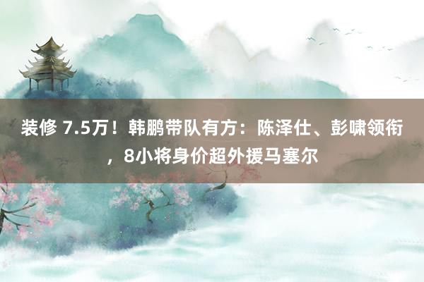 装修 7.5万！韩鹏带队有方：陈泽仕、彭啸领衔，8小将身价超外援马塞尔